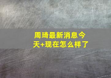 周琦最新消息今天 现在怎么样了